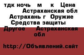 тдк ночь 2 м 12 к › Цена ­ 9 000 - Астраханская обл., Астрахань г. Оружие. Средства защиты » Другое   . Астраханская обл.